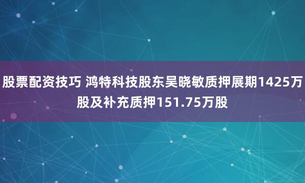 股票配资技巧 鸿特科技股东吴晓敏质押展期1425万股及补充质押151.75万股