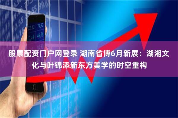 股票配资门户网登录 湖南省博6月新展：湖湘文化与叶锦添新东方美学的时空重构