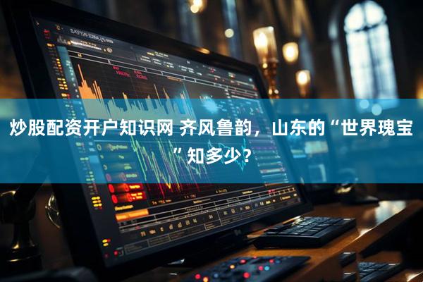 炒股配资开户知识网 齐风鲁韵，山东的“世界瑰宝”知多少？