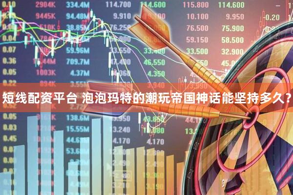 短线配资平台 泡泡玛特的潮玩帝国神话能坚持多久？