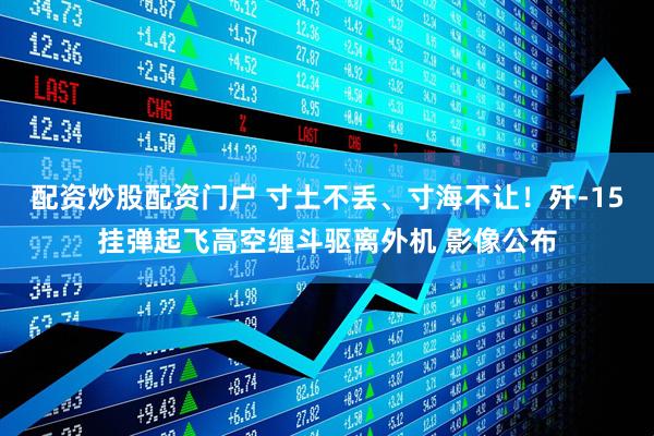 配资炒股配资门户 寸土不丢、寸海不让！歼-15挂弹起飞高空缠斗驱离外机 影像公布