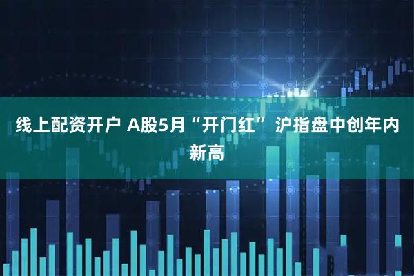 线上配资开户 A股5月“开门红” 沪指盘中创年内新高