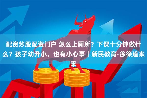 配资炒股配资门户 怎么上厕所？下课十分钟做什么？孩子幼升小，也有小心事｜新民教育·徐徐道来
