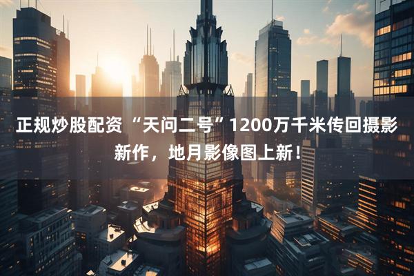 正规炒股配资 “天问二号”1200万千米传回摄影新作，地月影像图上新！