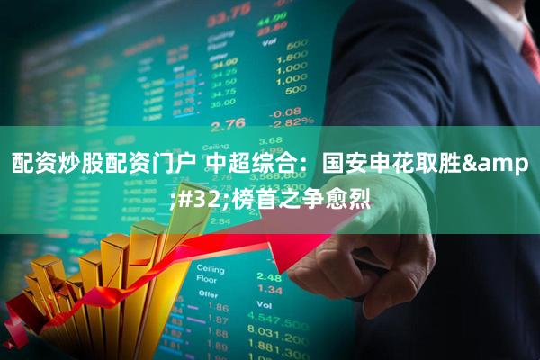 配资炒股配资门户 中超综合：国安申花取胜&#32;榜首之争愈烈
