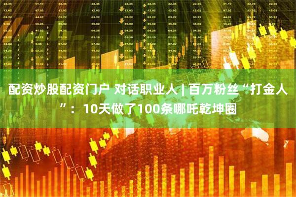配资炒股配资门户 对话职业人 | 百万粉丝“打金人”：10天做了100条哪吒乾坤圈