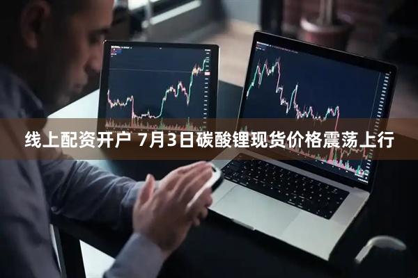 线上配资开户 7月3日碳酸锂现货价格震荡上行