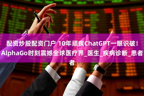 配资炒股配资门户 10年顽疾ChatGPT一眼识破！AlphaGo时刻震撼全球医疗界_医生_疾病诊断_患者