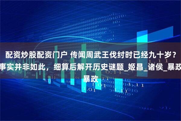 配资炒股配资门户 传闻周武王伐纣时已经九十岁？事实并非如此，细算后解开历史谜题_姬昌_诸侯_暴政