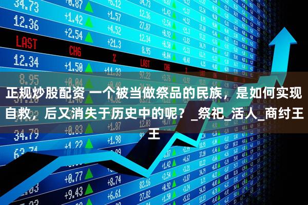 正规炒股配资 一个被当做祭品的民族，是如何实现自救，后又消失于历史中的呢？_祭祀_活人_商纣王