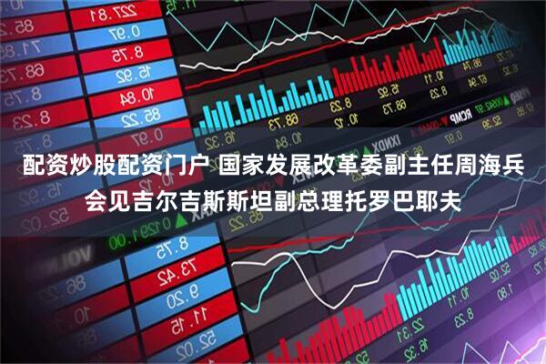 配资炒股配资门户 国家发展改革委副主任周海兵会见吉尔吉斯斯坦副总理托罗巴耶夫