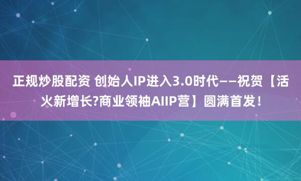 正规炒股配资 创始人IP进入3.0时代——祝贺【活火新增长?商业领袖AIIP营】圆满首发！