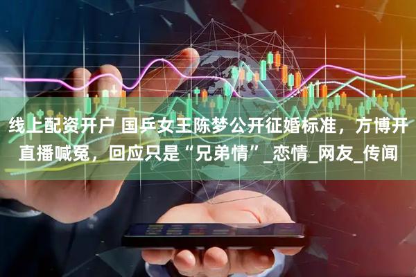 线上配资开户 国乒女王陈梦公开征婚标准，方博开直播喊冤，回应只是“兄弟情”_恋情_网友_传闻