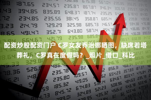 配资炒股配资门户 C罗女友乔治娜晒图，缺席若塔葬礼，C罗真在度假吗？_照片_借口_科比