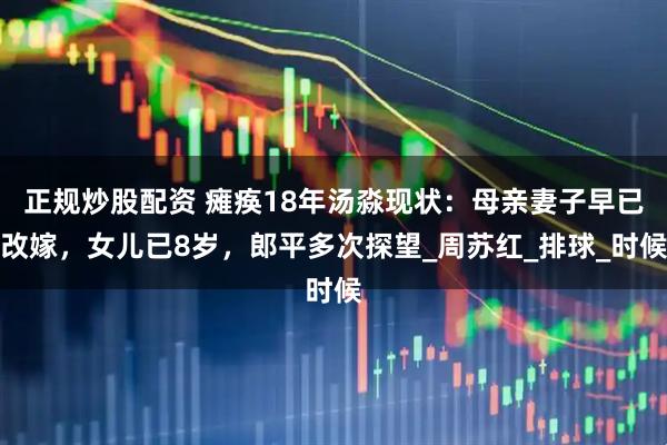 正规炒股配资 瘫痪18年汤淼现状：母亲妻子早已改嫁，女儿已8岁，郎平多次探望_周苏红_排球_时候