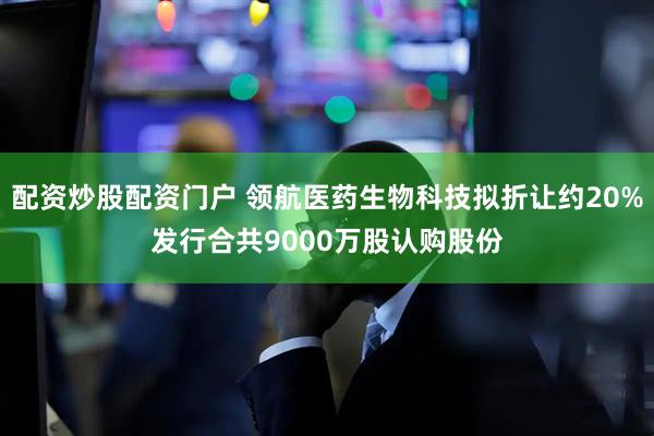 配资炒股配资门户 领航医药生物科技拟折让约20%发行合共9000万股认购股份